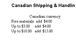Text Box: Canadian Shipping & Handling:
Canadian currency
Free materials  add  $4.00
Up to $3.00     add  $4.00
Up to $10.00   add  $15.00
 
UNPAID ORDERS WILL 
BE SHIPPED C.O.D.
Credit Cards are not accepted.
 
 
 
 

